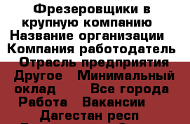 Фрезеровщики в крупную компанию › Название организации ­ Компания-работодатель › Отрасль предприятия ­ Другое › Минимальный оклад ­ 1 - Все города Работа » Вакансии   . Дагестан респ.,Дагестанские Огни г.